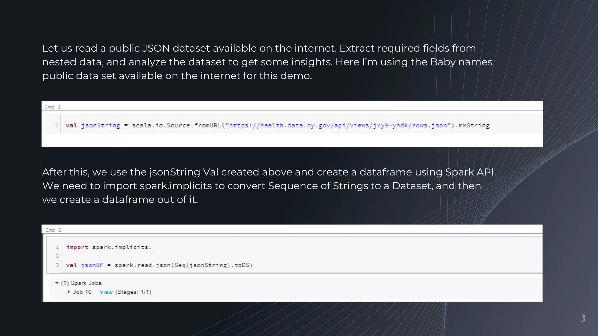 3
Let us read a public JSON dataset available on the internet. Extract required fields from
nested data, and analyze the dataset to get some insights. Here I’m using the Baby names
public data set available on the internet for this demo.
After this, we use the jsonString Val created above and create a dataframe using Spark API.
We need to import spark.implicits to convert Sequence of Strings to a Dataset, and then
we create a dataframe out of it.
 