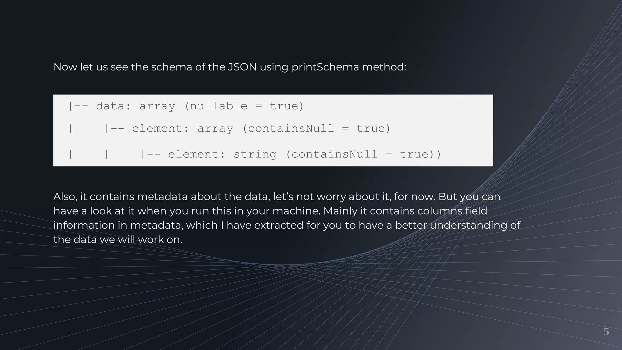 5
Now let us see the schema of the JSON using printSchema method:
|-- data: array (nullable = true)
| |-- element: array (containsNull = true)
| | |-- element: string (containsNull = true))
Also, it contains metadata about the data, let’s not worry about it, for now. But you can
have a look at it when you run this in your machine. Mainly it contains columns field
information in metadata, which I have extracted for you to have a better understanding of
the data we will work on.
 
