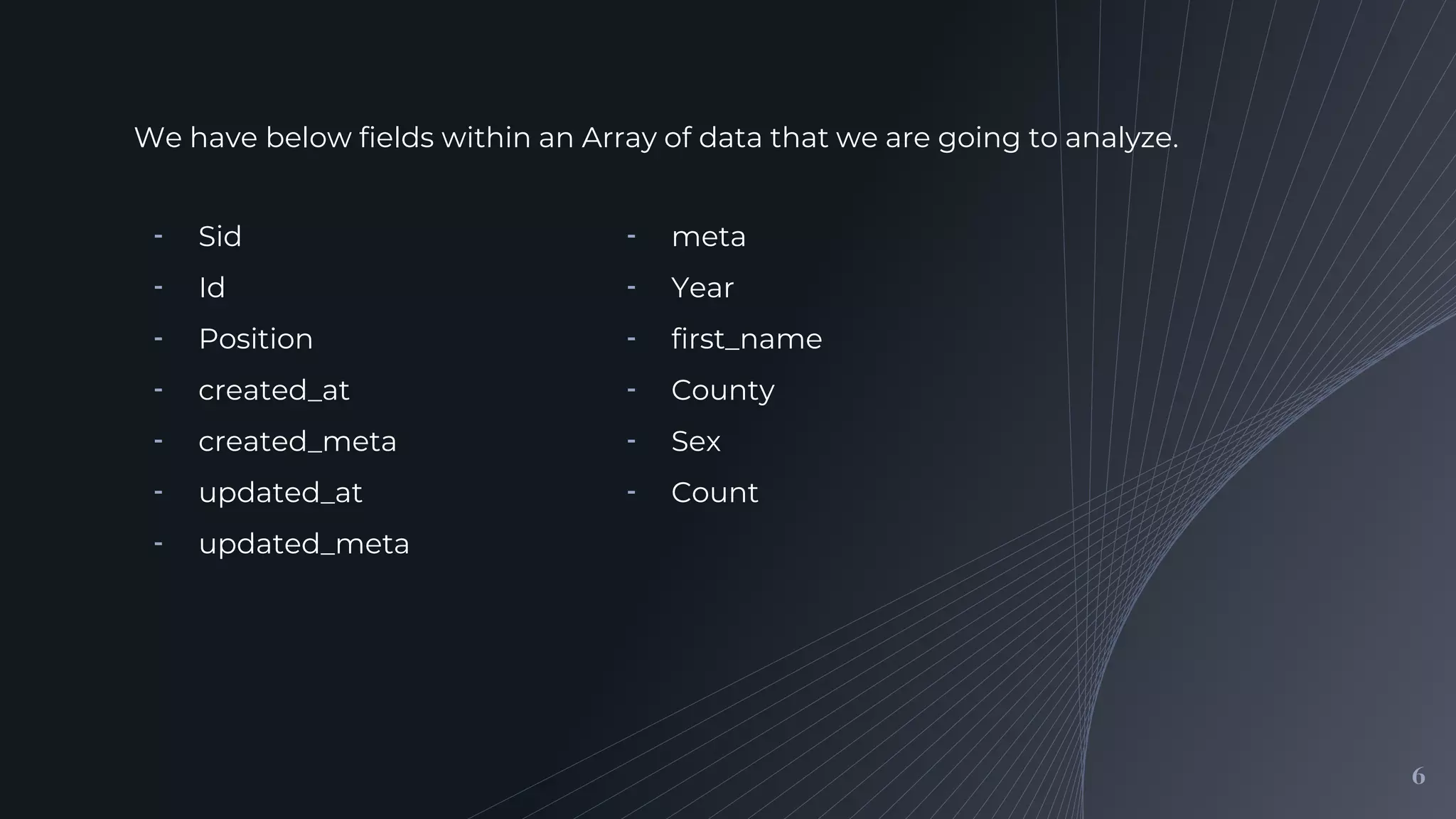 We have below fields within an Array of data that we are going to analyze.
6
╺ meta
╺ Year
╺ first_name
╺ County
╺ Sex
╺ Count
╺ Sid
╺ Id
╺ Position
╺ created_at
╺ created_meta
╺ updated_at
╺ updated_meta
 