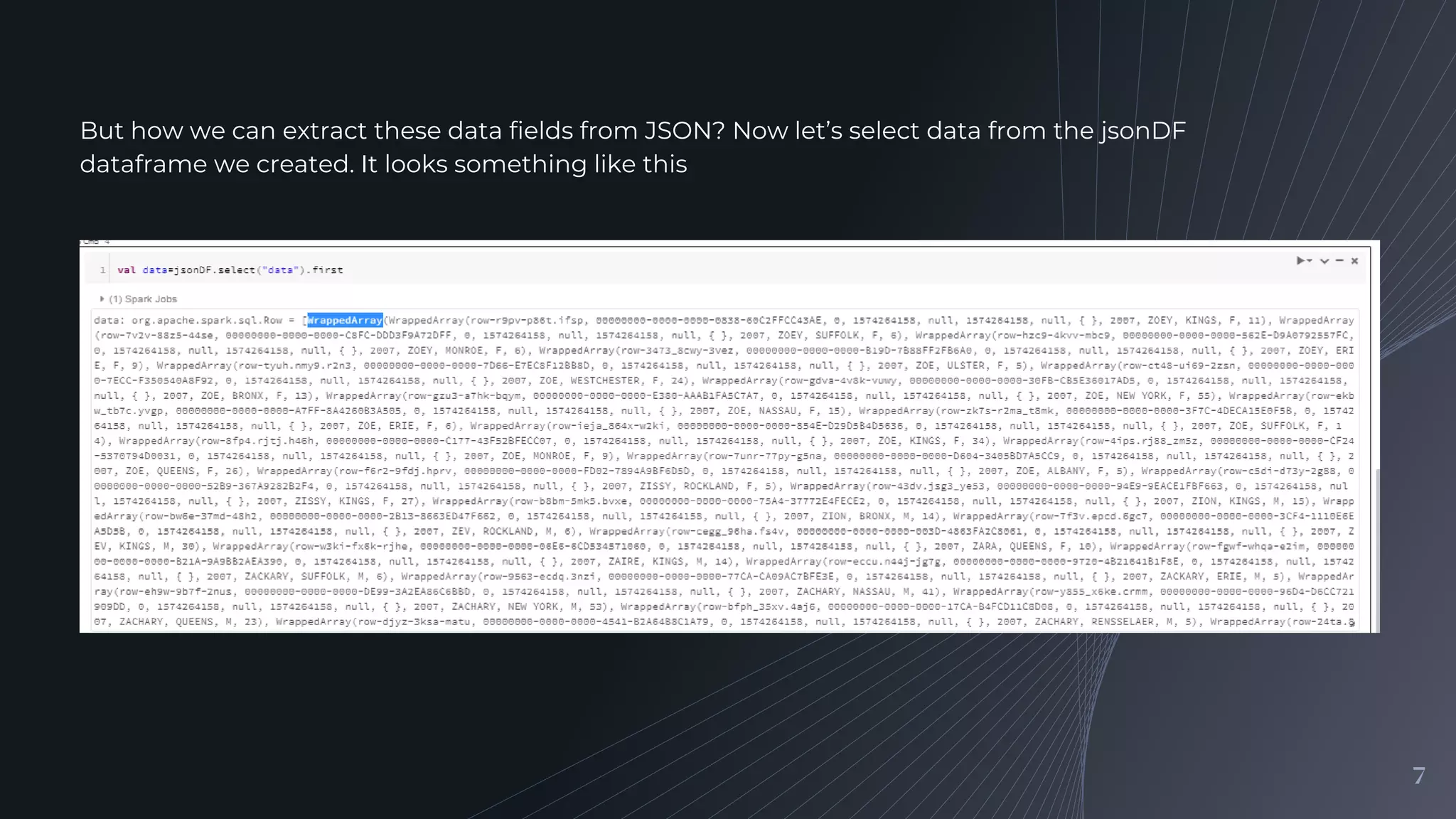 7
But how we can extract these data fields from JSON? Now let’s select data from the jsonDF
dataframe we created. It looks something like this
 