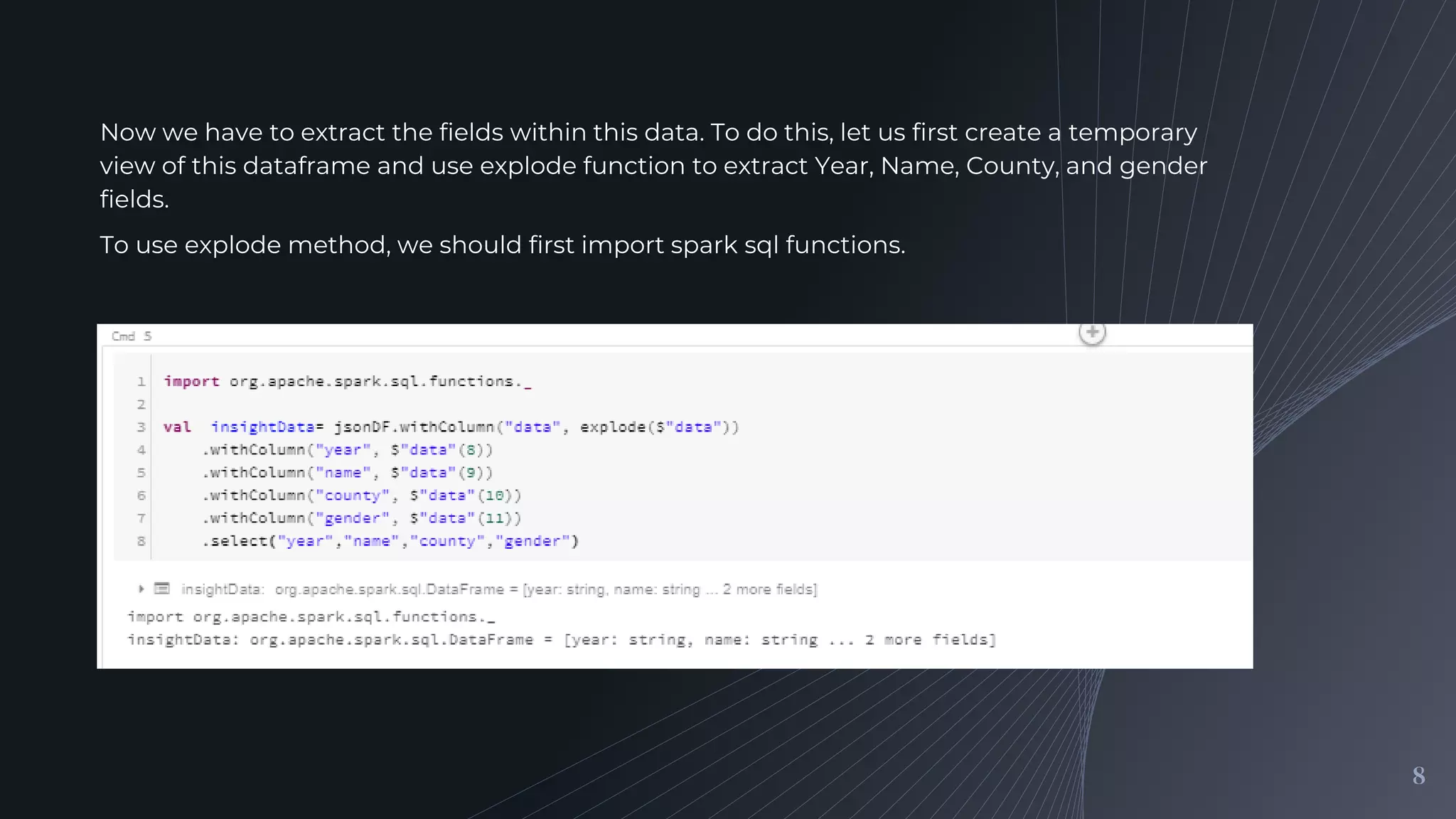 8
Now we have to extract the fields within this data. To do this, let us first create a temporary
view of this dataframe and use explode function to extract Year, Name, County, and gender
fields.
To use explode method, we should first import spark sql functions.
 