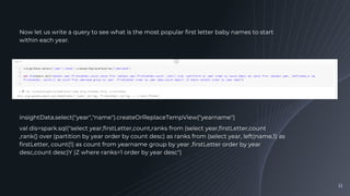11
Now let us write a query to see what is the most popular first letter baby names to start
within each year.
insightData.select("year","name").createOrReplaceTempView("yearname")
val dis=spark.sql("select year,firstLetter,count,ranks from (select year,firstLetter,count
,rank() over (partition by year order by count desc) as ranks from (select year, left(name,1) as
firstLetter, count(1) as count from yearname group by year ,firstLetter order by year
desc,count desc)Y )Z where ranks=1 order by year desc")
 