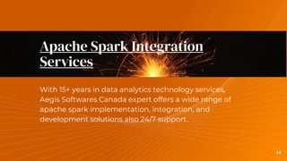 Apache Spark Integration
Services
With 15+ years in data analytics technology services,
Aegis Softwares Canada expert offers a wide range of
apache spark implementation, integration, and
development solutions also 24/7 support.
14
 