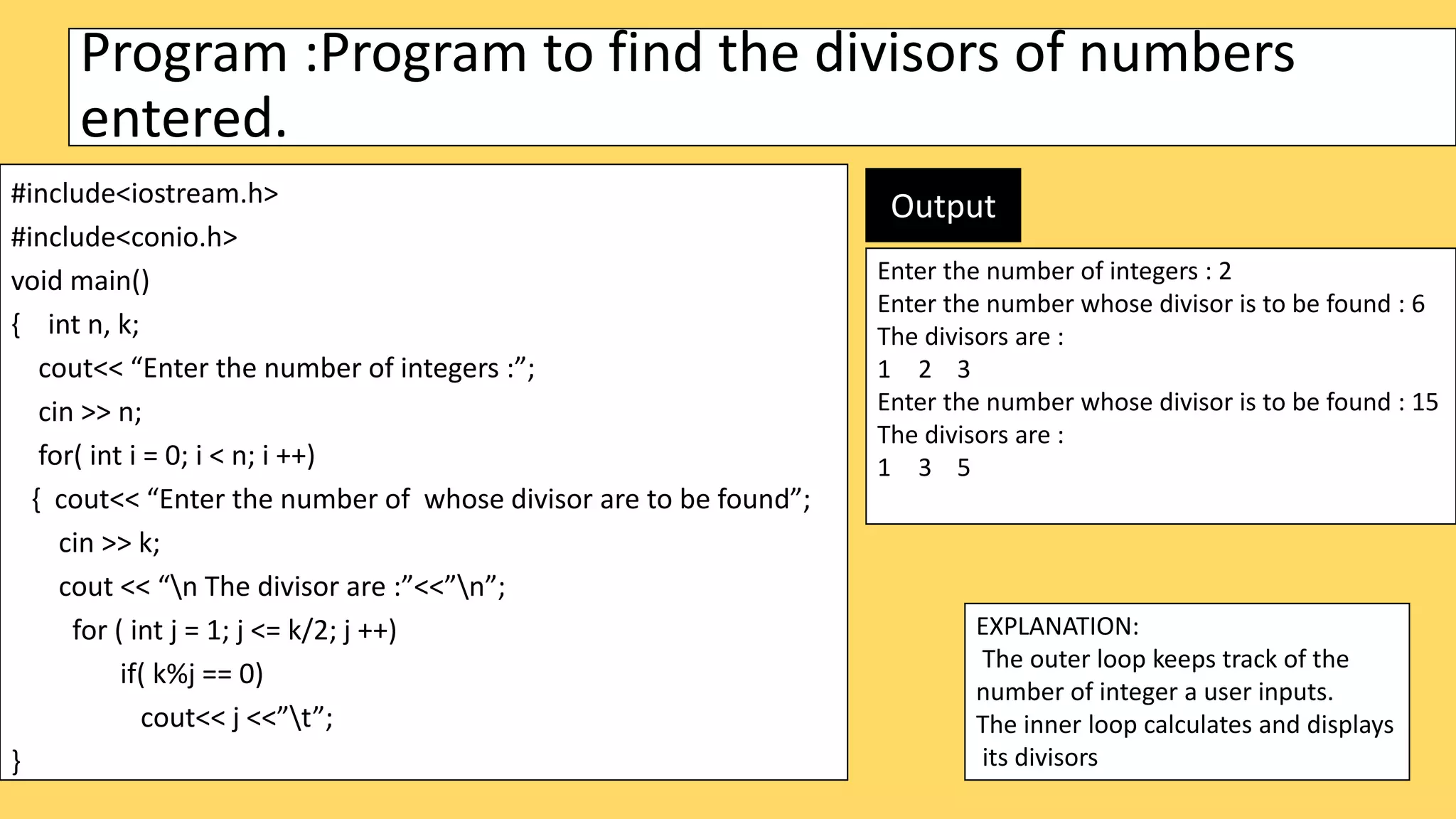 Program :Program to find the divisors of numbers
entered.
#include<iostream.h>
#include<conio.h>
void main()
{ int n, k;
cout<< “Enter the number of integers :”;
cin >> n;
for( int i = 0; i < n; i ++)
{ cout<< “Enter the number of whose divisor are to be found”;
cin >> k;
cout << “n The divisor are :”<<”n”;
for ( int j = 1; j <= k/2; j ++)
if( k%j == 0)
cout<< j <<”t”;
}
EXPLANATION:
The outer loop keeps track of the
number of integer a user inputs.
The inner loop calculates and displays
its divisors
Enter the number of integers : 2
Enter the number whose divisor is to be found : 6
The divisors are :
1 2 3
Enter the number whose divisor is to be found : 15
The divisors are :
1 3 5
Output
 