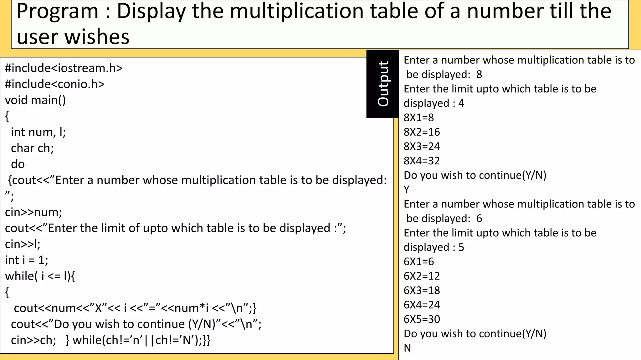 Program : Display the multiplication table of a number till the
user wishes
#include<iostream.h>
#include<conio.h>
void main()
{
int num, l;
char ch;
do
{cout<<”Enter a number whose multiplication table is to be displayed:
”;
cin>>num;
cout<<”Enter the limit of upto which table is to be displayed :”;
cin>>l;
int i = 1;
while( i <= l){
{
cout<<num<<”X”<< i <<”=”<<num*i <<”n”;}
cout<<”Do you wish to continue (Y/N)”<<”n”;
cin>>ch; } while(ch!=’n’||ch!=’N’);}}
Enter a number whose multiplication table is to
be displayed: 8
Enter the limit upto which table is to be
displayed : 4
8X1=8
8X2=16
8X3=24
8X4=32
Do you wish to continue(Y/N)
Y
Enter a number whose multiplication table is to
be displayed: 6
Enter the limit upto which table is to be
displayed : 5
6X1=6
6X2=12
6X3=18
6X4=24
6X5=30
Do you wish to continue(Y/N)
N
Output
 