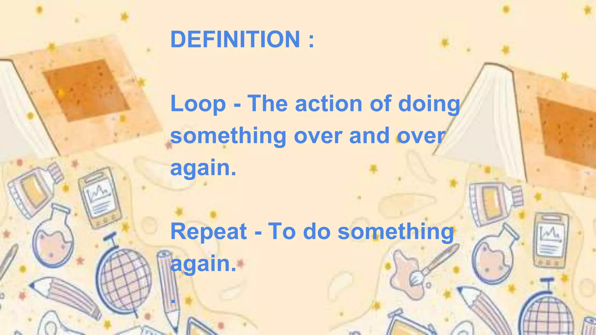 DEFINITION :
Loop - The action of doing
something over and over
again.
Repeat - To do something
again.
.