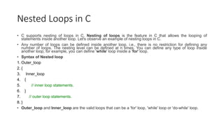 Nested Loops in C
• C supports nesting of loops in C. Nesting of loops is the feature in C that allows the looping of
statements inside another loop. Let's observe an example of nesting loops in C.
• Any number of loops can be defined inside another loop, i.e., there is no restriction for defining any
number of loops. The nesting level can be defined at n times. You can define any type of loop inside
another loop; for example, you can define 'while' loop inside a 'for' loop.
• Syntax of Nested loop
1. Outer_loop
2. {
3. Inner_loop
4. {
5. // inner loop statements.
6. }
7. // outer loop statements.
8. }
• Outer_loop and Inner_loop are the valid loops that can be a 'for' loop, 'while' loop or 'do-while' loop.
 