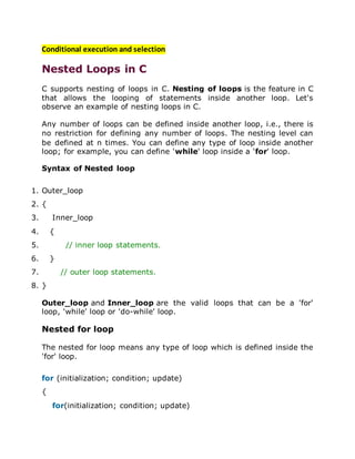 Conditional execution and selection
Nested Loops in C
C supports nesting of loops in C. Nesting of loops is the feature in C
that allows the looping of statements inside another loop. Let's
observe an example of nesting loops in C.
Any number of loops can be defined inside another loop, i.e., there is
no restriction for defining any number of loops. The nesting level can
be defined at n times. You can define any type of loop inside another
loop; for example, you can define 'while' loop inside a 'for' loop.
Syntax of Nested loop
1. Outer_loop
2. {
3. Inner_loop
4. {
5. // inner loop statements.
6. }
7. // outer loop statements.
8. }
Outer_loop and Inner_loop are the valid loops that can be a 'for'
loop, 'while' loop or 'do-while' loop.
Nested for loop
The nested for loop means any type of loop which is defined inside the
'for' loop.
for (initialization; condition; update)
{
for(initialization; condition; update)
 