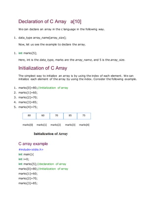 Declaration of C Array a[10]
We can declare an array in the c language in the following way.
1. data_type array_name[array_size];
Now, let us see the example to declare the array.
1. int marks[5];
Here, int is the data_type, marks are the array_name, and 5 is the array_size.
Initialization of C Array
The simplest way to initialize an array is by using the index of each element. We can
initialize each element of the array by using the index. Consider the following example.
1. marks[0]=80;//initialization of array
2. marks[1]=60;
3. marks[2]=70;
4. marks[3]=85;
5. marks[4]=75;
C array example
#include<stdio.h>
int main(){
int i=0;
int marks[5];//declaration of array
marks[0]=80;//initialization of array
marks[1]=60;
marks[2]=70;
marks[3]=85;
 