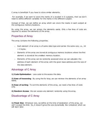 C array is beneficial if you have to store similar elements.
For example, if we want to store the marks of a student in 6 subjects, then we don't
need to define different variables for the marks in the different subject.
Instead of that, we can define an array which can store the marks in each subject at
the contiguous memory locations.
By using the array, we can access the elements easily. Only a few lines of code are
required to access the elements of the array.
Properties of Array
The array contains the following properties.
o Each element of an array is of same data type and carries the same size, i.e., int
= 4 bytes.
o Elements of the array are stored at contiguous memory locations where the first
element is stored at the smallest memory location.
o Elements of the array can be randomly accessed since we can calculate the
address of each element of the array with the given base address and the size of
the data element.
Advantage of C Array
1) Code Optimization: Less code to the access the data.
2) Ease of traversing: By using the for loop, we can retrieve the elements of an array
easily.
3) Ease of sorting: To sort the elements of the array, we need a few lines of code
only.
4) Random Access: We can access any element randomly using the array.
Disadvantage of C Array
1) Fixed Size: Whatever size, we define at the time of declaration of the array, we
can't exceed the limit. So, it doesn't grow the size dynamically like LinkedList which we
will learn later.
 