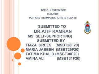 SUBMITTED TO
DR.ATIF KAMRAN
MS (SELF-SUPPORTING)
SUBMITTED BY
FIAZA IDREES (MSBT28F20)
MARIA JABEEN (MSBT29F20)
FATIMA KHALID (MSBT30F20)
AMINA ALI (MSBT31F20)
TOPIC: NESTED PCR
SUBJECT
PCR AND ITS IMPLICATIONS IN PLANTS
 