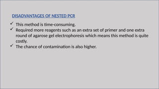 10
DISADVANTAGES OF NESTED PCR
 This method is time-consuming.
 Required more reagents such as an extra set of primer and one extra
round of agarose gel electrophoresis which means this method is quite
costly.
 The chance of contamination is also higher.
 