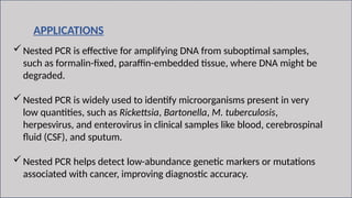 11
APPLICATIONS
Nested PCR is effective for amplifying DNA from suboptimal samples,
such as formalin-fixed, paraffin-embedded tissue, where DNA might be
degraded.
Nested PCR is widely used to identify microorganisms present in very
low quantities, such as Rickettsia, Bartonella, M. tuberculosis,
herpesvirus, and enterovirus in clinical samples like blood, cerebrospinal
fluid (CSF), and sputum.
Nested PCR helps detect low-abundance genetic markers or mutations
associated with cancer, improving diagnostic accuracy.
 