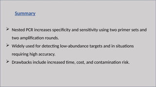 12
Summary
 Nested PCR increases specificity and sensitivity using two primer sets and
two amplification rounds.
 Widely used for detecting low-abundance targets and in situations
requiring high accuracy.
 Drawbacks include increased time, cost, and contamination risk.
 