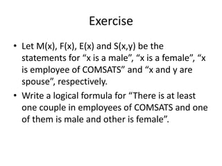 Exercise
• Let M(x), F(x), E(x) and S(x,y) be the
statements for “x is a male”, “x is a female”, “x
is employee of COMSATS” and “x and y are
spouse”, respectively.
• Write a logical formula for “There is at least
one couple in employees of COMSATS and one
of them is male and other is female”.
 