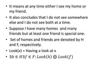 • It means at any time either I see my home or
my friend.
• It also concludes that I do not see somewhere
else and I do not see both at a time.
• Suppose I have many homes and many
friends but at least one friend is special one.
• Set of homes and friends are denoted by H
and F, respectively.
• Look(x) = Having a look at x
• ∃ℎ ∈ 𝐻∃𝑓 ∈ 𝐹: 𝐿𝑜𝑜𝑘 ℎ ⊕ 𝐿𝑜𝑜𝑘(𝑓)
 