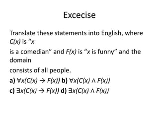 Excecise
Translate these statements into English, where
C(x) is “x
is a comedian” and F(x) is “x is funny” and the
domain
consists of all people.
a) ∀x(C(x) → F(x)) b) ∀x(C(x) ∧ F(x))
c) ∃x(C(x) → F(x)) d) ∃x(C(x) ∧ F(x))
 