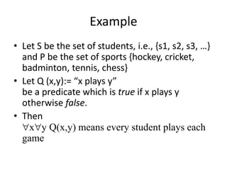 Example
• Let S be the set of students, i.e., {s1, s2, s3, …}
and P be the set of sports {hockey, cricket,
badminton, tennis, chess}
• Let Q (x,y):= “x plays y”
be a predicate which is true if x plays y
otherwise false.
• Then
xy Q(x,y) means every student plays each
game
 