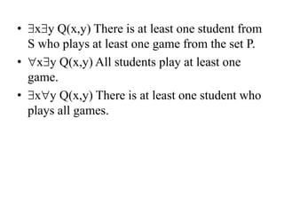 • xy Q(x,y) There is at least one student from
S who plays at least one game from the set P.
• xy Q(x,y) All students play at least one
game.
• xy Q(x,y) There is at least one student who
plays all games.
 
