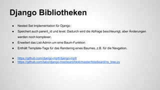 Django Bibliotheken
● Nested Set Implementation für Django
● Speichert auch parent_id und level. Dadurch wird die Abfrage beschleunigt, aber Änderungen
werden noch komplexer.
● Erweitert das List-Admin um eine Baum-Funktion
● Enthält Template-Tags für das Rendering eines Baumes, z.B. für die Navgation.
● https://github.com/django-mptt/django-mptt
● https://github.com/tabo/django-treebeard/blob/master/treebeard/ns_tree.py
 