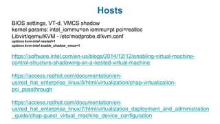 Hosts
BIOS settings, VT-d, VMCS shadow
kernel params: intel_iommu=on iommu=pt pci=realloc
Libvirt/qemu/KVM - /etc/modprobe.d/kvm.conf
options kvm-intel nested=1
options kvm-intel enable_shadow_vmcs=1
https://software.intel.com/en-us/blogs/2014/12/12/enabling-virtual-machine-
control-structure-shadowing-on-a-nested-virtual-machine
https://access.redhat.com/documentation/en-
us/red_hat_enterprise_linux/5/html/virtualization/chap-virtualization-
pci_passthrough
https://access.redhat.com/documentation/en-
us/red_hat_enterprise_linux/7/html/virtualization_deployment_and_administration
_guide/chap-guest_virtual_machine_device_configuration
 