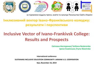 Інклюзивний вектор Івано-Франківського коледжу:
результати і перспективи
Inclusive Vector of Ivano-Frankivsk College:
Results and Prospects
Світлана Нестеренко/ Svitlana Nesterenko
Ірина Скавінська /Iryna Skаvinska
International conference
SUSTAINING INCLUSIVE EDUCATION COMMUNITY: UKRAINE-U.S. COOPERATION
Kyiv, November 23, 2019
за підтримки відділу преси, освіти та культур Посольства США в Україні
 