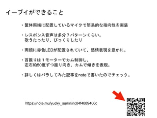 ・筐体両端に配置しているマイクで簡易的な指向性を実装
・レスポンス音声は多分７パターンくらい。
歌うたったり、びっくりしたり
・両頬に赤色LEDが配置されていて、感情表現を豊かに。
・首振りは１モーターでカム制御し、
左右約50度ずつ振り向き、カムで傾きを表現。
・詳しくはバラしてみた記事をnoteで書いたのでチェック。
https://note.mu/yucky_sun/n/nc84f4089480c
イーブイができること
 