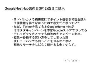 GoogleNestHub発売日(6/12)当日に購入
・ヨドバシカメラ梅田店にてポイント値引きで現金購入
・予備情報を得てなかったので最安だと思っていた
・ただ、Twitterを見てるとGoogleHome miniが
ほぼタダキャンペーンを本家Googleストアでやってる
・そしてビックカメラでも同等のキャンペーン実施。
・結果一番損する買い方をしてしまった罠
・後日ヨドバシでも同じことをやるかと思い
現地リサーチをしばらく続けるも全くやらず。
 