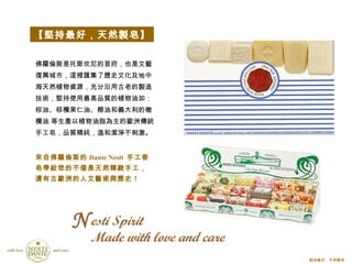 esti Spirit  Made with love and care 佛羅倫斯是托斯坎尼的首府，也是文藝復興城市，這裡匯集了歷史文化及地中海天然植物資源，充分沿用古老的製造技術，堅持使用最高品質的植物油如：棕油、棕欖果仁油、椰油和義大利的橄欖油 等生產以植物油脂為主的歐洲傳統手工皂，品質精純，溫和潔淨不刺激。 【堅持最好，天然製皂】 來自佛羅倫斯的 Dante Nesti  手工香皂帶給您的不僅是天然精緻手工，還有古歐洲的人文藝術與歷史！ N － 堅持最好，天然製皂 － 