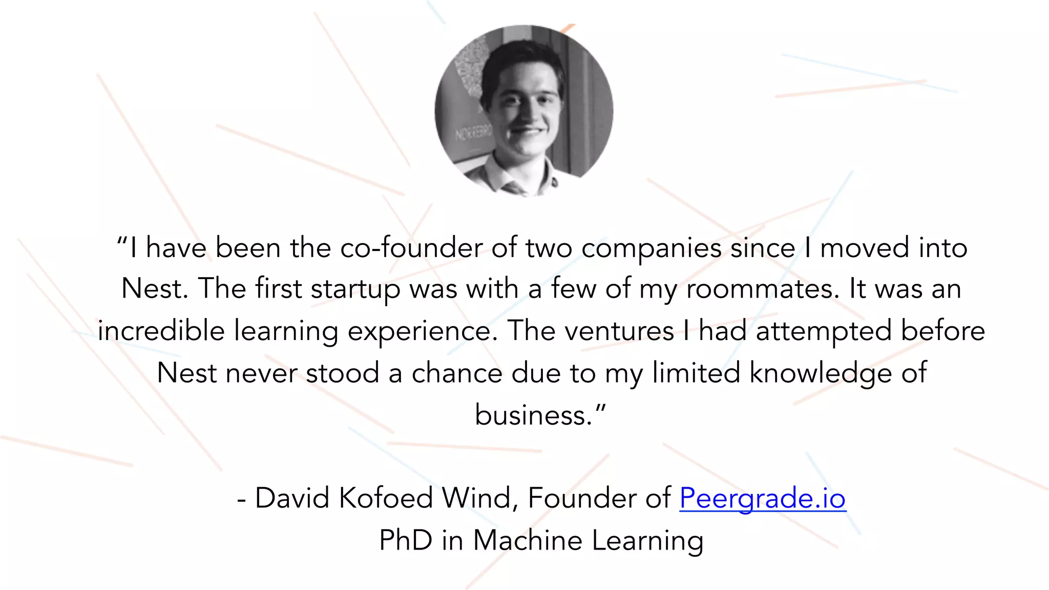 “I have been the co-founder of two companies since I moved into
Nest. The first startup was with a few of my roommates. It was an
incredible learning experience. The ventures I had attempted before
Nest never stood a chance due to my limited knowledge of
business.”
- David Kofoed Wind, Founder of Peergrade.io
PhD in Machine Learning
 