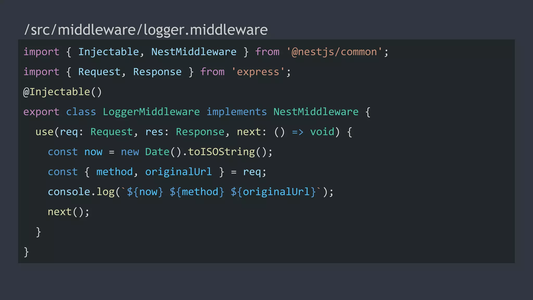 /src/middleware/logger.middleware
import { Injectable, NestMiddleware } from '@nestjs/common';
import { Request, Response } from 'express';
@Injectable()
export class LoggerMiddleware implements NestMiddleware {
use(req: Request, res: Response, next: () => void) {
const now = new Date().toISOString();
const { method, originalUrl } = req;
console.log(`${now} ${method} ${originalUrl}`);
next();
}
}
 