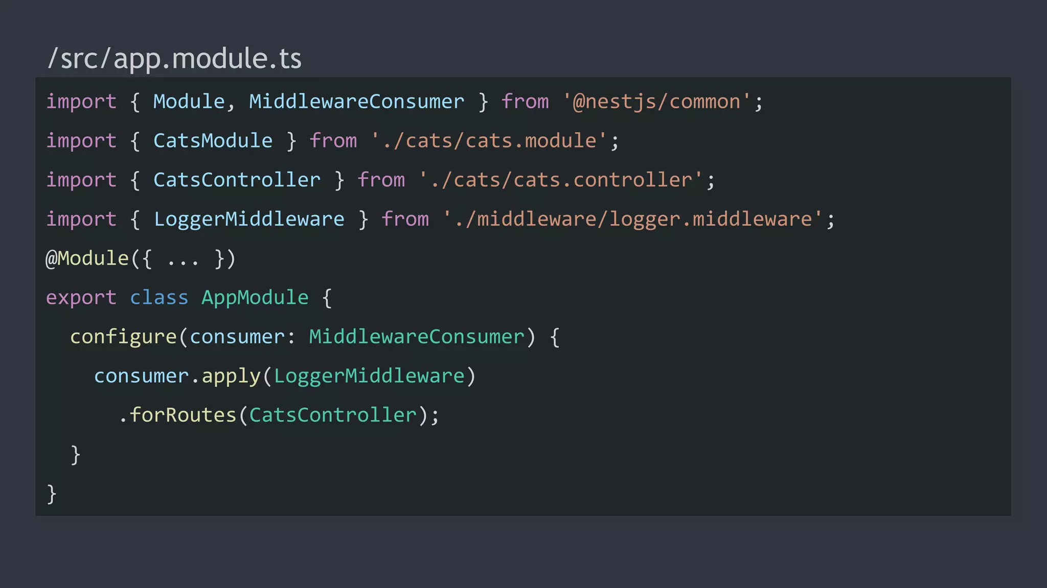 /src/app.module.ts
import { Module, MiddlewareConsumer } from '@nestjs/common';
import { CatsModule } from './cats/cats.module';
import { CatsController } from './cats/cats.controller';
import { LoggerMiddleware } from './middleware/logger.middleware';
@Module({ ... })
export class AppModule {
configure(consumer: MiddlewareConsumer) {
consumer.apply(LoggerMiddleware)
.forRoutes(CatsController);
}
}
 