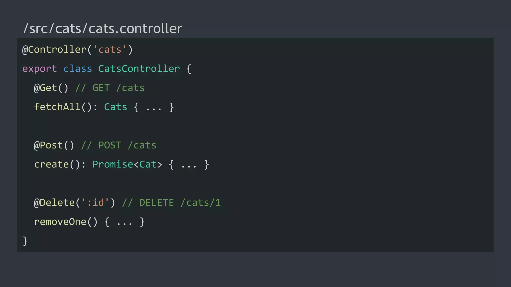/src/cats/cats.controller
@Controller('cats')
export class CatsController {
@Get() // GET /cats
fetchAll(): Cats { ... }
@Post() // POST /cats
create(): Promise<Cat> { ... }
@Delete(':id') // DELETE /cats/1
removeOne() { ... }
}
 
