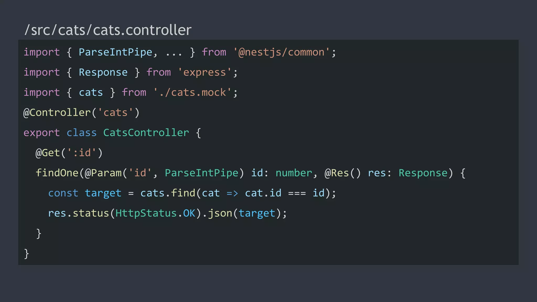 /src/cats/cats.controller
import { ParseIntPipe, ... } from '@nestjs/common';
import { Response } from 'express';
import { cats } from './cats.mock';
@Controller('cats')
export class CatsController {
@Get(':id')
findOne(@Param('id', ParseIntPipe) id: number, @Res() res: Response) {
const target = cats.find(cat => cat.id === id);
res.status(HttpStatus.OK).json(target);
}
}
 