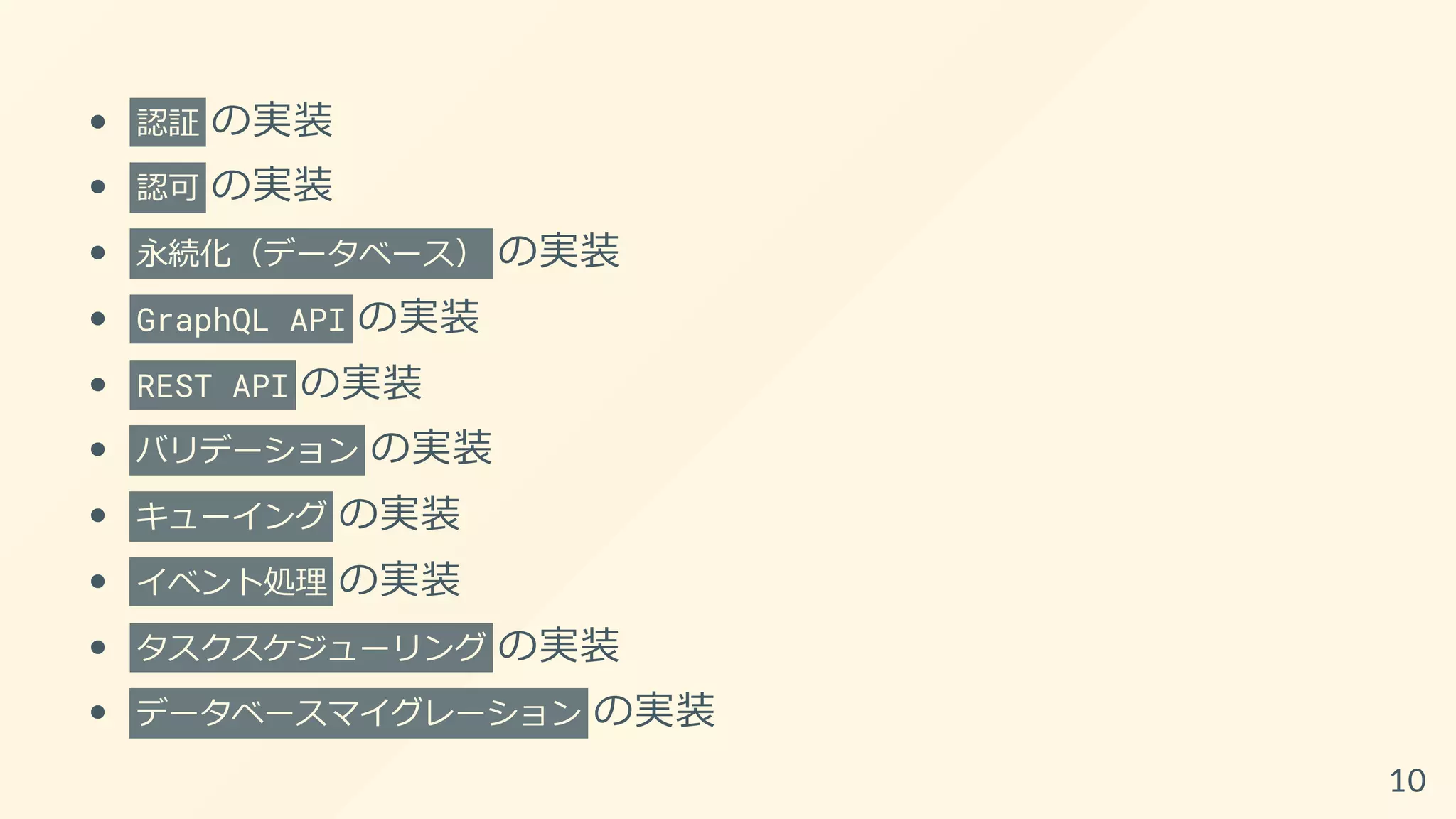 認証 の実装
認可 の実装
永続化（データベース） の実装
GraphQL API の実装
REST API の実装
バリデーション の実装
キューイング の実装
イベント処理 の実装
タスクスケジューリング の実装
データベースマイグレーション の実装
10
 