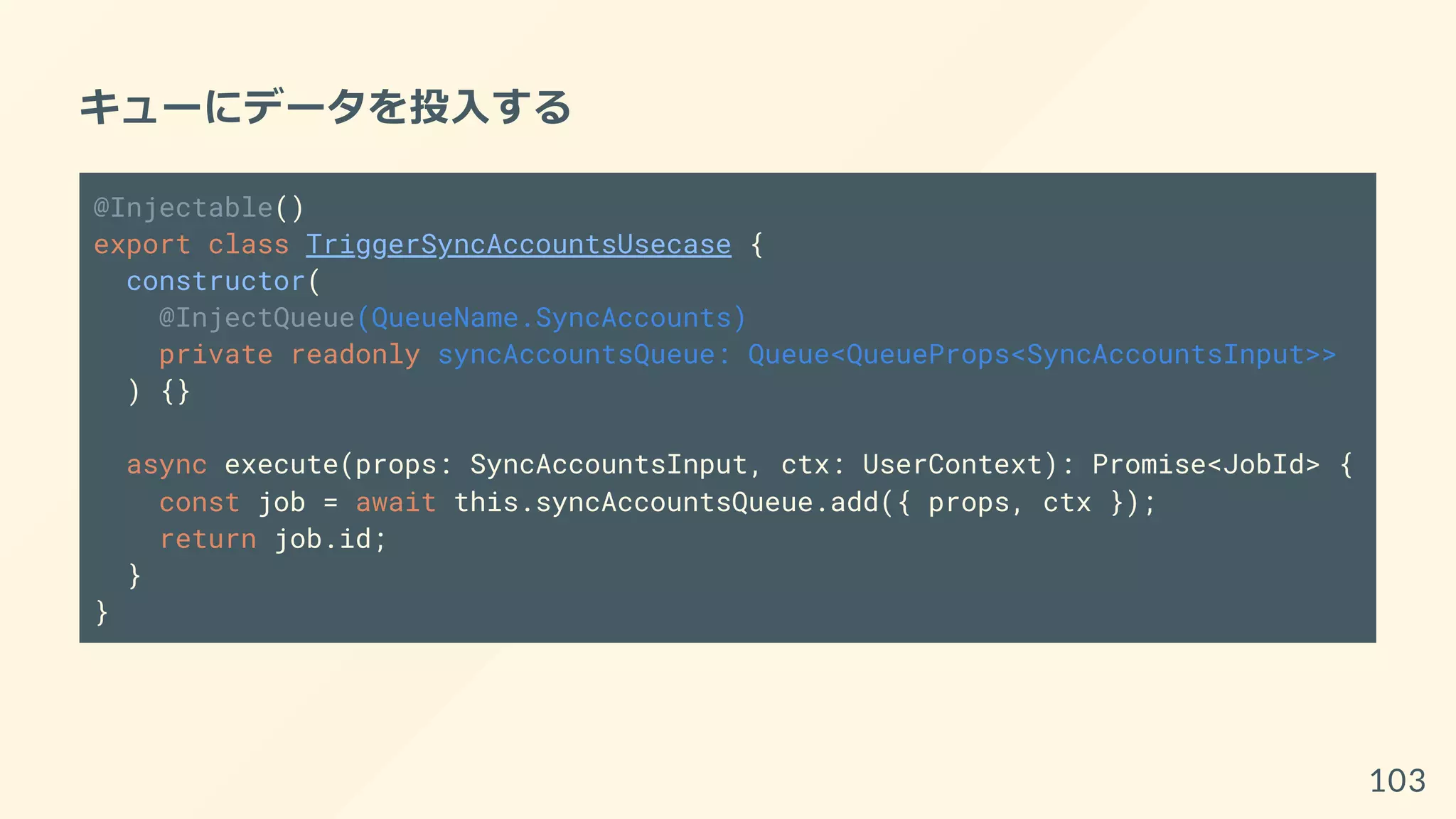 キューにデータを投入する
@Injectable()
export class TriggerSyncAccountsUsecase {
constructor(
@InjectQueue(QueueName.SyncAccounts)
private readonly syncAccountsQueue: Queue<QueueProps<SyncAccountsInput>>
) {}
async execute(props: SyncAccountsInput, ctx: UserContext): Promise<JobId> {
const job = await this.syncAccountsQueue.add({ props, ctx });
return job.id;
}
}
103
 