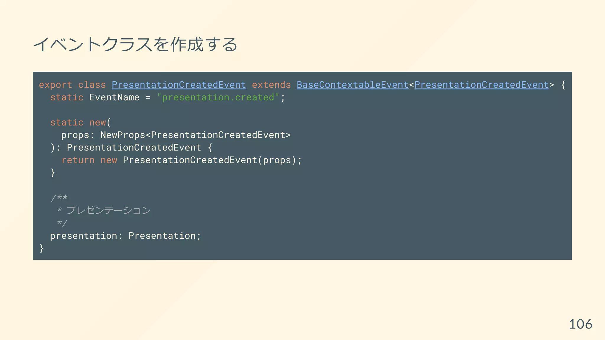 イベントクラスを作成する
export class PresentationCreatedEvent extends BaseContextableEvent<PresentationCreatedEvent> {
static EventName = "presentation.created";
static new(
props: NewProps<PresentationCreatedEvent>
): PresentationCreatedEvent {
return new PresentationCreatedEvent(props);
}
/**
* プレゼンテーション
*/
presentation: Presentation;
}
106
 