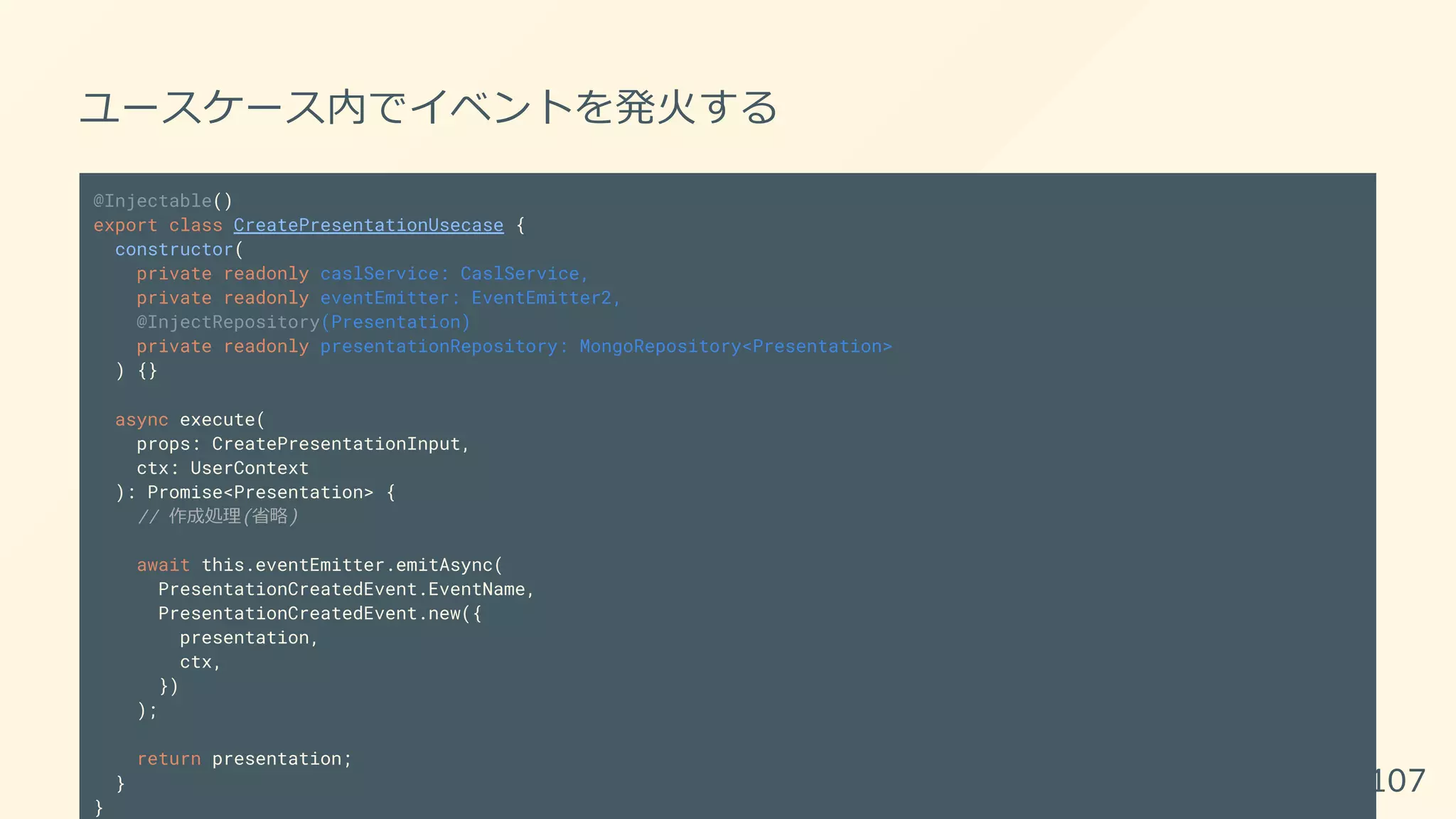 ユースケース内でイベントを発火する
@Injectable()
export class CreatePresentationUsecase {
constructor(
private readonly caslService: CaslService,
private readonly eventEmitter: EventEmitter2,
@InjectRepository(Presentation)
private readonly presentationRepository: MongoRepository<Presentation>
) {}
async execute(
props: CreatePresentationInput,
ctx: UserContext
): Promise<Presentation> {
// 作成処理(省略)
await this.eventEmitter.emitAsync(
PresentationCreatedEvent.EventName,
PresentationCreatedEvent.new({
presentation,
ctx,
})
);
return presentation;
}
}
107
 