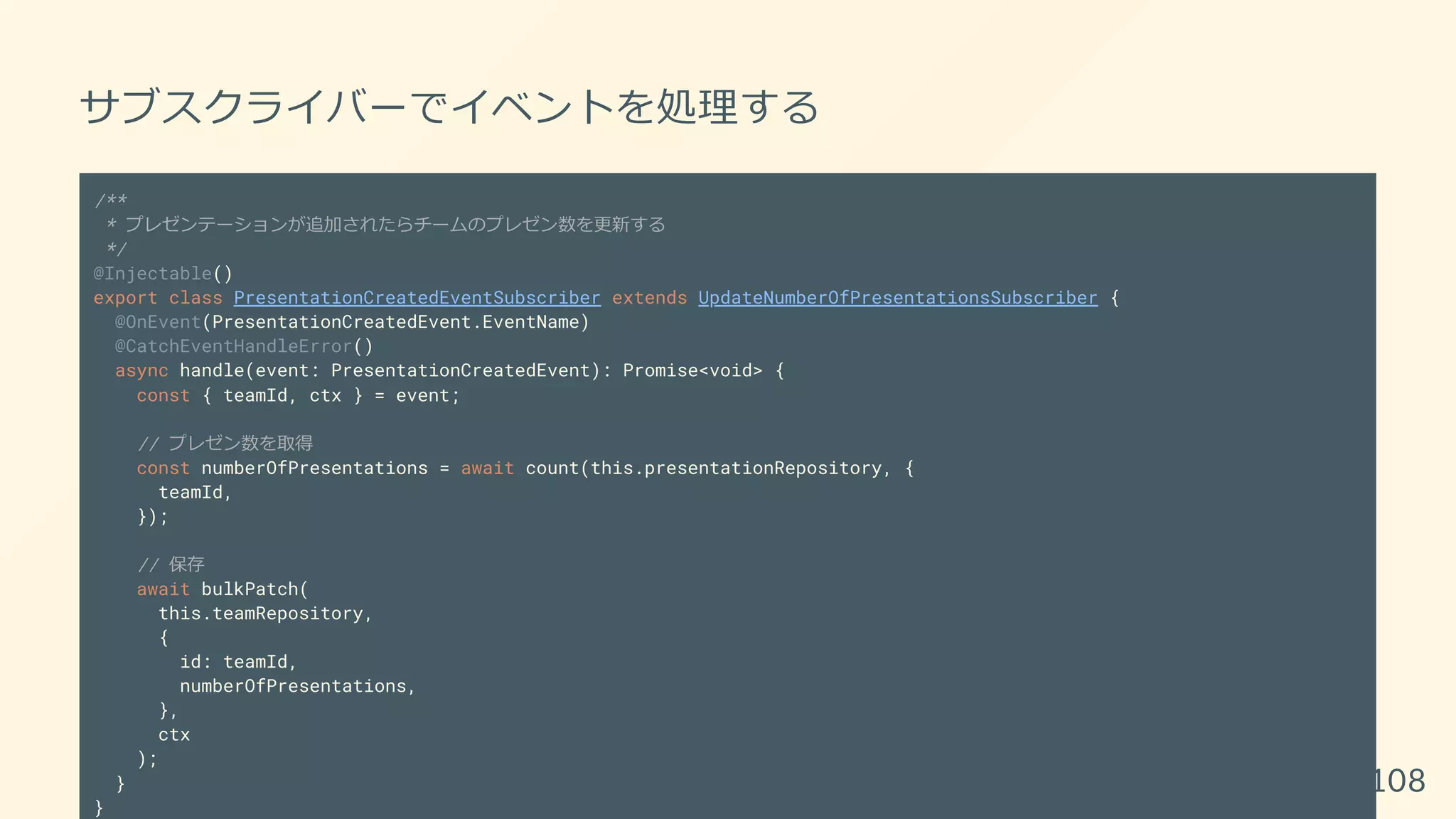 サブスクライバーでイベントを処理する
/**
* プレゼンテーションが追加されたらチームのプレゼン数を更新する
*/
@Injectable()
export class PresentationCreatedEventSubscriber extends UpdateNumberOfPresentationsSubscriber {
@OnEvent(PresentationCreatedEvent.EventName)
@CatchEventHandleError()
async handle(event: PresentationCreatedEvent): Promise<void> {
const { teamId, ctx } = event;
// プレゼン数を取得
const numberOfPresentations = await count(this.presentationRepository, {
teamId,
});
// 保存
await bulkPatch(
this.teamRepository,
{
id: teamId,
numberOfPresentations,
},
ctx
);
}
}
108
 