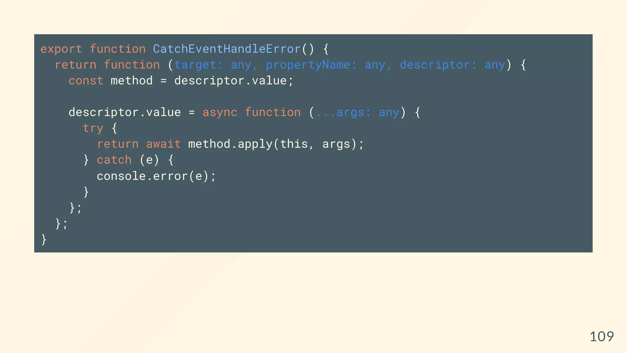 export function CatchEventHandleError() {
return function (target: any, propertyName: any, descriptor: any) {
const method = descriptor.value;
descriptor.value = async function (...args: any) {
try {
return await method.apply(this, args);
} catch (e) {
console.error(e);
}
};
};
}
109
 