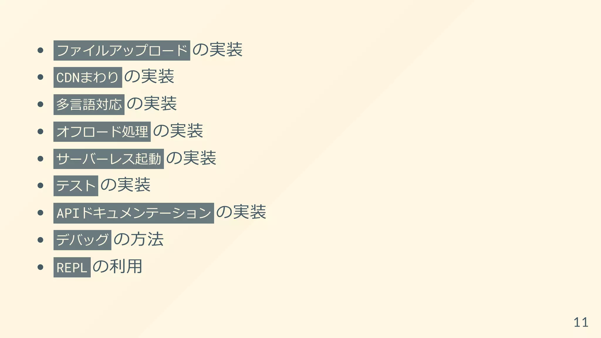 ファイルアップロード の実装
CDNまわり の実装
多言語対応 の実装
オフロード処理 の実装
サーバーレス起動 の実装
テスト の実装
APIドキュメンテーション の実装
デバッグ の方法
REPL の利用
11
 