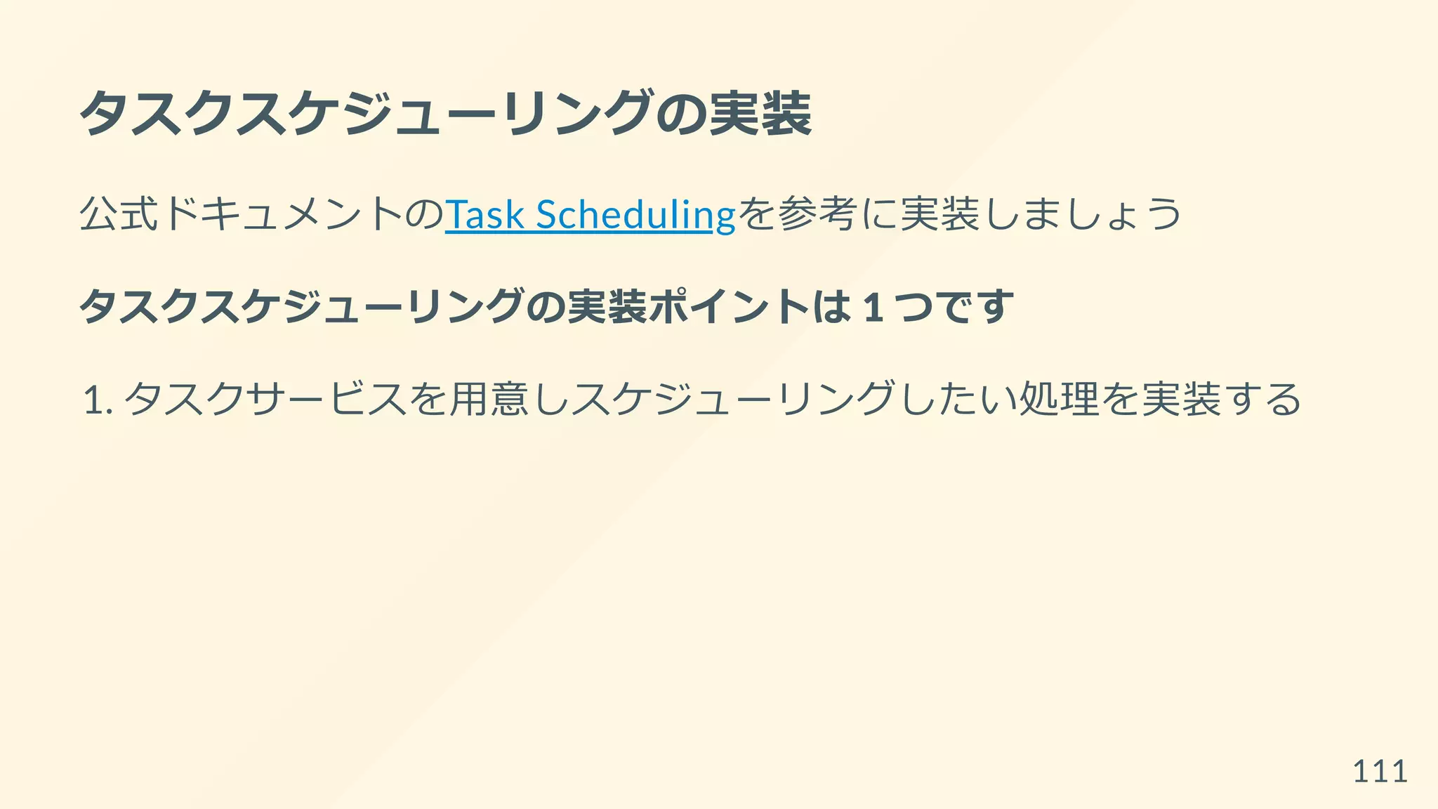 タスクスケジューリングの実装
公式ドキュメントのTask Schedulingを参考に実装しましょう
タスクスケジューリングの実装ポイントは 1 つです
1. タスクサービスを用意しスケジューリングしたい処理を実装する
111
 