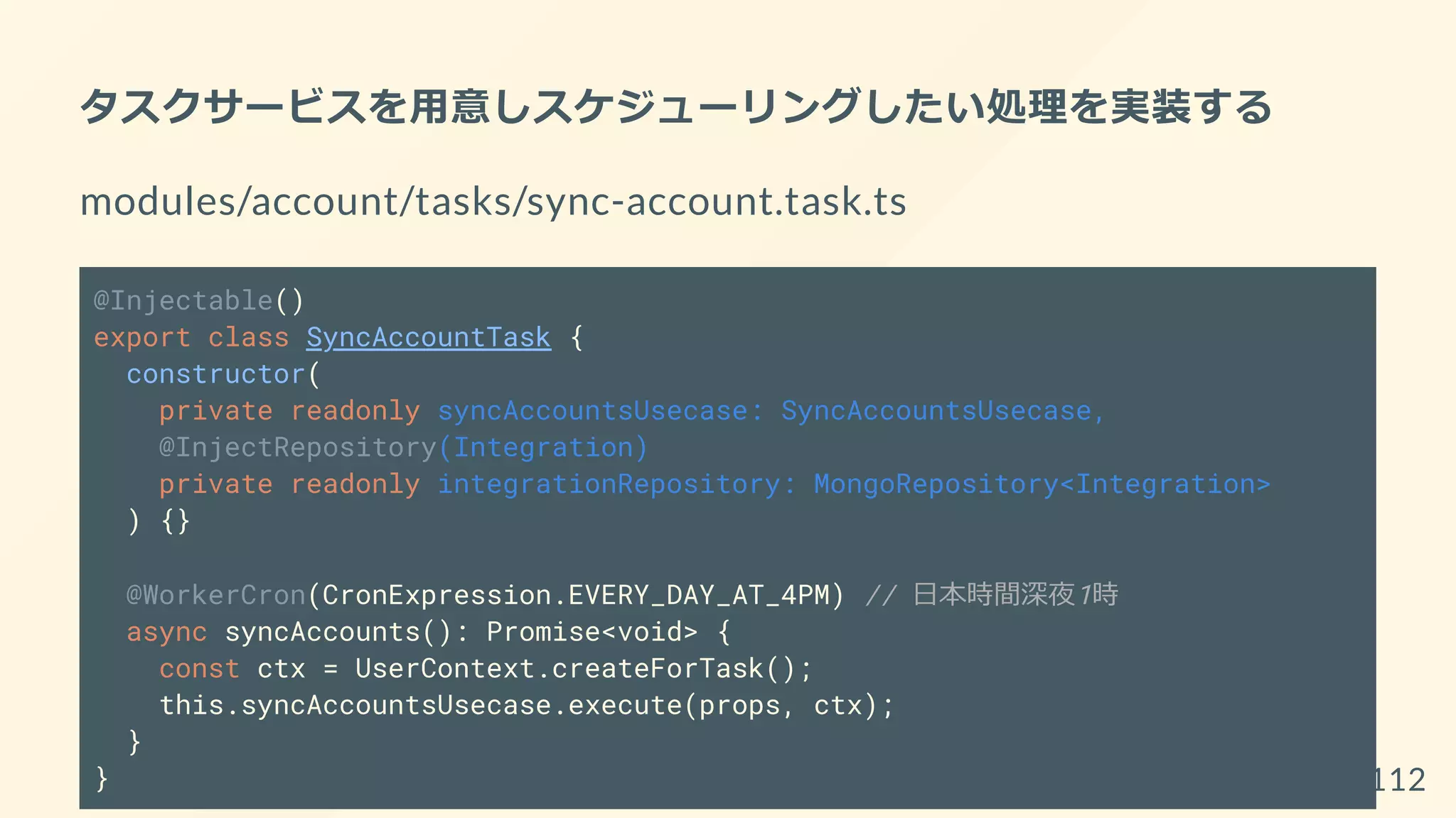 タスクサービスを用意しスケジューリングしたい処理を実装する
modules/account/tasks/sync-account.task.ts
@Injectable()
export class SyncAccountTask {
constructor(
private readonly syncAccountsUsecase: SyncAccountsUsecase,
@InjectRepository(Integration)
private readonly integrationRepository: MongoRepository<Integration>
) {}
@WorkerCron(CronExpression.EVERY_DAY_AT_4PM) // 日本時間深夜1時
async syncAccounts(): Promise<void> {
const ctx = UserContext.createForTask();
this.syncAccountsUsecase.execute(props, ctx);
}
} 112
 