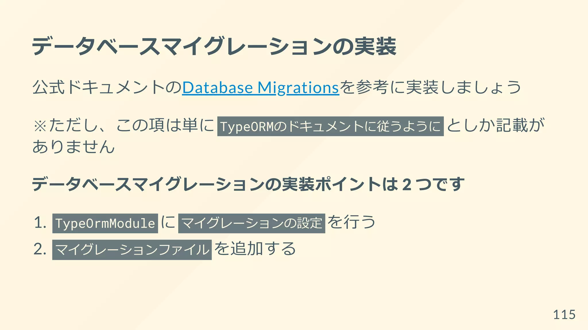 データベースマイグレーションの実装
公式ドキュメントのDatabase Migrationsを参考に実装しましょう
※ただし、この項は単に TypeORMのドキュメントに従うように としか記載が
ありません
データベースマイグレーションの実装ポイントは 2 つです
1. TypeOrmModule に マイグレーションの設定 を行う
2. マイグレーションファイル を追加する
115
 
