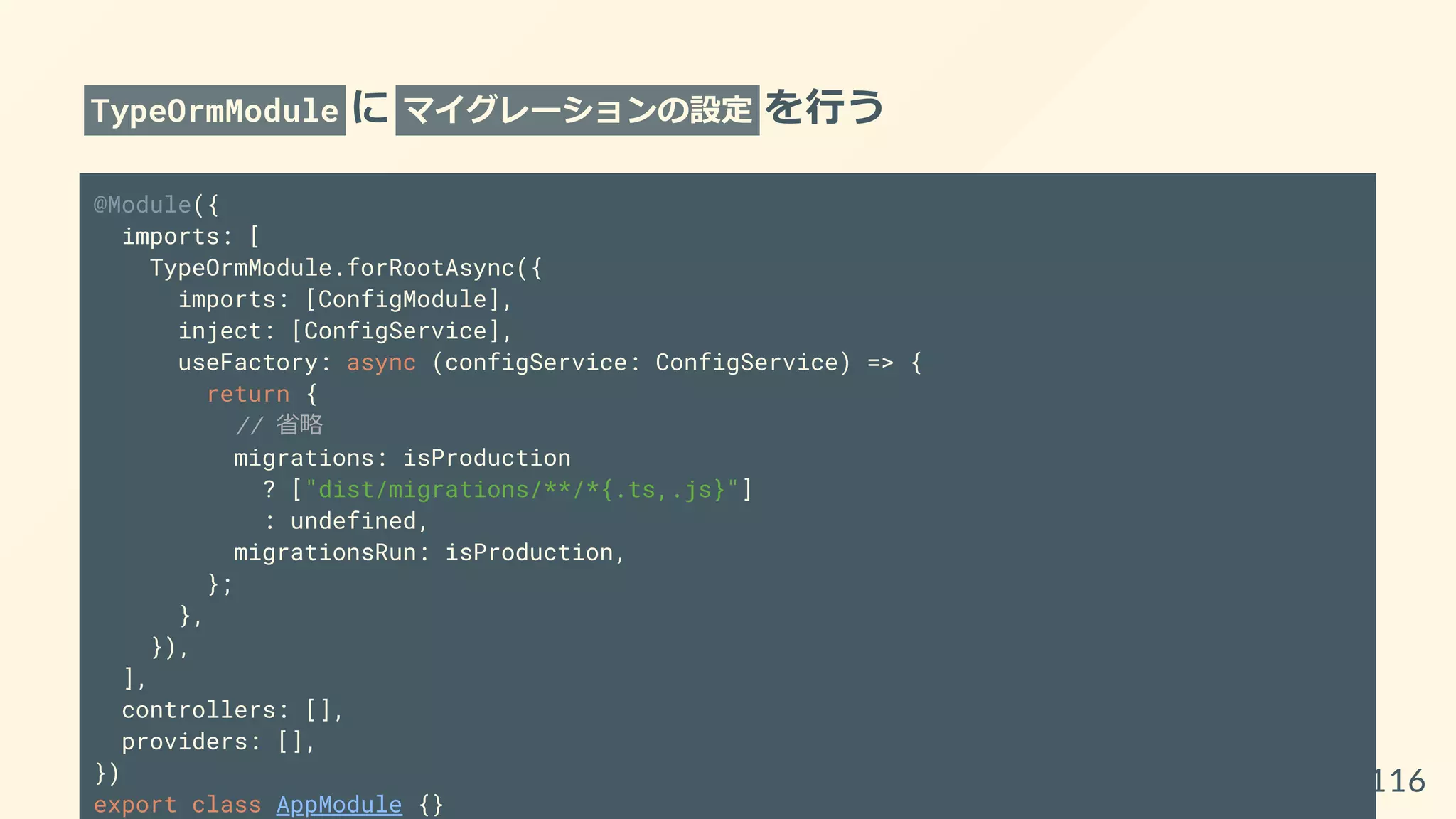 TypeOrmModule に マイグレーションの設定 を行う
@Module({
imports: [
TypeOrmModule.forRootAsync({
imports: [ConfigModule],
inject: [ConfigService],
useFactory: async (configService: ConfigService) => {
return {
// 省略
migrations: isProduction
? ["dist/migrations/**/*{.ts,.js}"]
: undefined,
migrationsRun: isProduction,
};
},
}),
],
controllers: [],
providers: [],
})
export class AppModule {}
116
 