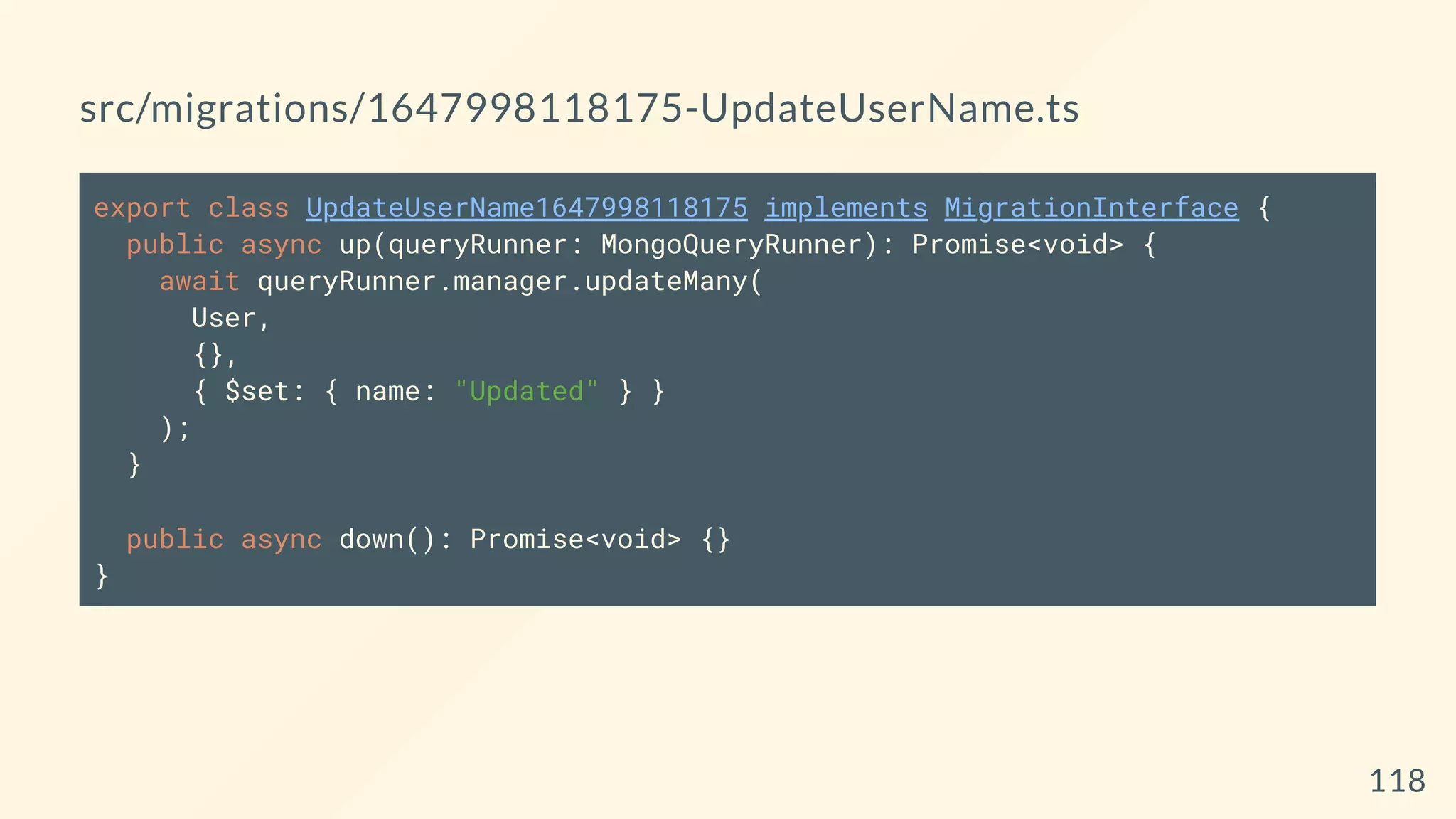 src/migrations/1647998118175-UpdateUserName.ts
export class UpdateUserName1647998118175 implements MigrationInterface {
public async up(queryRunner: MongoQueryRunner): Promise<void> {
await queryRunner.manager.updateMany(
User,
{},
{ $set: { name: "Updated" } }
);
}
public async down(): Promise<void> {}
}
118
 