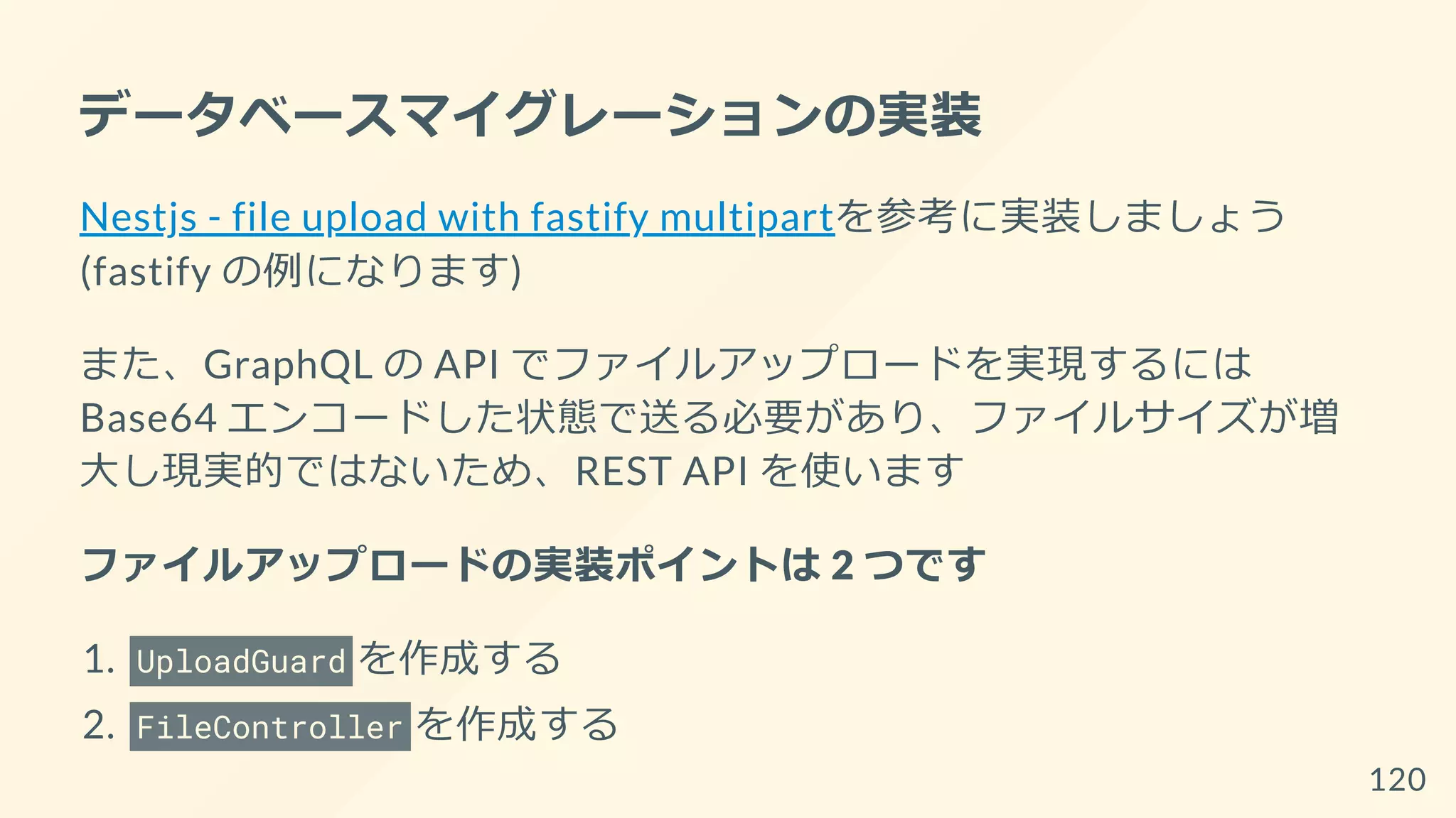 データベースマイグレーションの実装
Nestjs - file upload with fastify multipartを参考に実装しましょう
(fastify の例になります)
また、GraphQL の API でファイルアップロードを実現するには
Base64 エンコードした状態で送る必要があり、ファイルサイズが増
大し現実的ではないため、REST API を使います
ファイルアップロードの実装ポイントは 2 つです
1. UploadGuard を作成する
2. FileController を作成する
120
 