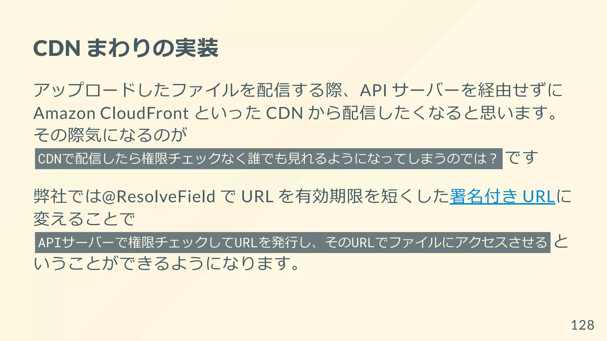 CDN まわりの実装
アップロードしたファイルを配信する際、API サーバーを経由せずに
Amazon CloudFront といった CDN から配信したくなると思います。
その際気になるのが
CDNで配信したら権限チェックなく誰でも見れるようになってしまうのでは？ です
弊社では@ResolveField で URL を有効期限を短くした署名付き URLに
変えることで
APIサーバーで権限チェックしてURLを発行し、そのURLでファイルにアクセスさせる と
いうことができるようになります。
128
 