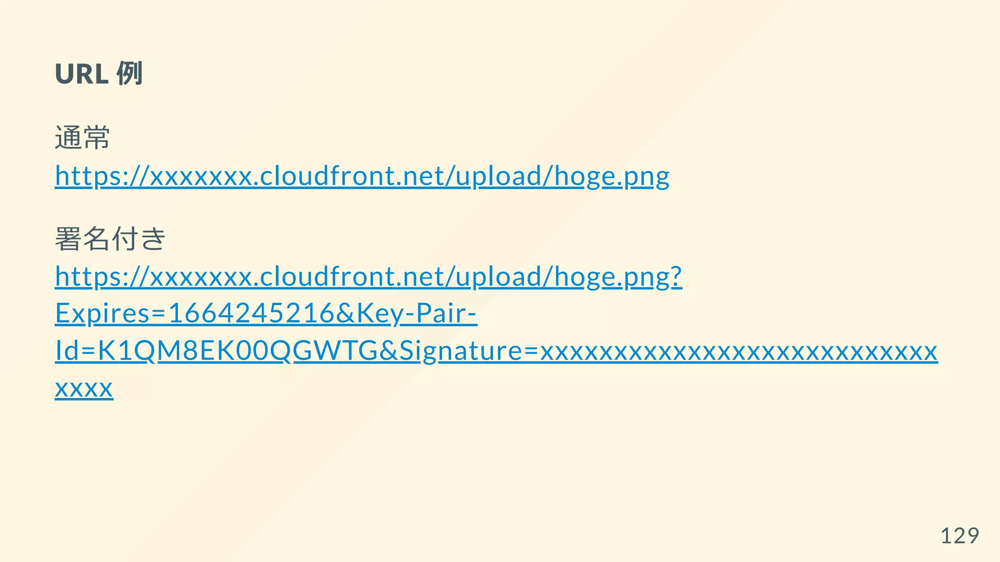 URL 例
通常
https://xxxxxxx.cloudfront.net/upload/hoge.png
署名付き
https://xxxxxxx.cloudfront.net/upload/hoge.png?
Expires=1664245216&Key-Pair-
Id=K1QM8EK00QGWTG&Signature=xxxxxxxxxxxxxxxxxxxxxxxxxxx
xxxx
129
 