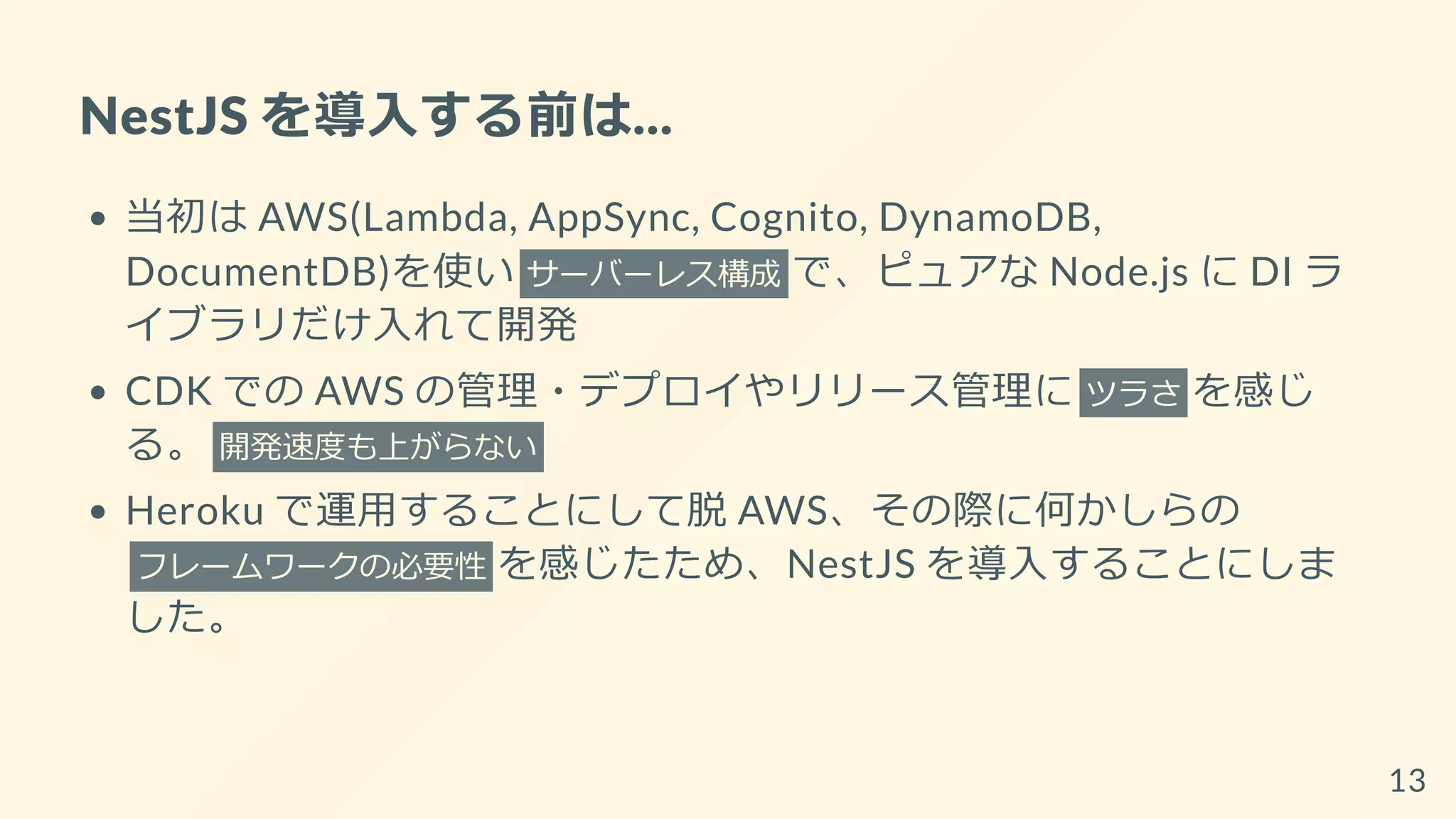 NestJS を導入する前は...
当初は AWS(Lambda, AppSync, Cognito, DynamoDB,
DocumentDB)を使い サーバーレス構成 で、ピュアな Node.js に DI ラ
イブラリだけ入れて開発
CDK での AWS の管理・デプロイやリリース管理に ツラさ を感じ
る。 開発速度も上がらない
Heroku で運用することにして脱 AWS、その際に何かしらの
フレームワークの必要性 を感じたため、NestJS を導入することにしま
した。
13
 